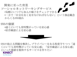 開発に至った背景
ソーシャルネットワーキングサービス
•気軽にいつでも知人の様子をチェックできる
•一方で「自分を良く見せなければならない」という強迫観念
からくるSNS疲れ

SNSの価値
•遠くにいても常時繋がっている安心感
•安否確認による安心感

SNSの抱える問題を解決し,プライバシーをある程度守りつつ「遠
くにいても常時繋がっている安心感」「安否確認による安心感」
といった価値を提供するサービスを作りたい

 