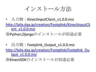 インストール方法
• 入力側：KinectInputClient_v1.0.0.msi
http://laila.daa.jp/creation/Footplink/KinectInputCli
ent_v1.0.0.msi
※Python,Djangoのインストールが別途必要
• 出力側：Footplink_Output_v1.0.0.msi
http://laila.daa.jp/creation/Footplink/Footplink_Ou
tput_v1.0.0.msi
※KinectSDKのインストールが別途必要

 