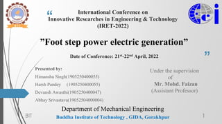 “
”
International Conference on
Innovative Researches in Engineering & Technology
(IRET-2022)
”Foot step power electric generation”
Date of Conference: 21st-22nd April, 2022
Buddha Institute of Technology , GIDA, Gorakhpur
Presented by:
Himanshu Singh(1905250400055)
Harsh Pandey (1905250400055)
Devansh Awasthi(1905250400047)
Abhay Srivastava(19052504000004)
BIT 1
Under the supervision
of
Mr. Mohd. Faizan
(Assistant Professor)
Department of Mechanical Engineering
 