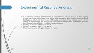 Experimental Results / Analysis
 It is especially suited for implementation in crowded areas. This can be used in street lighting
without use of long power lines. It can also be used as charging ports, lighting of pavement side
buildings. As a fact only 11% of renewable energy contributes to our primary energy . If this
project is deployed then not only we can overcome the energy crises problem but this also
contributes to create a healthy global environmental change.
 For 10kg of mass we get 0.01 watt power.
 For 60kg of mass we get 0.73 watt power.
 Durable and have the life approximately of 5 year.
BIT 11
 