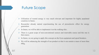 Future Scope
 Utilization of wasted energy is very much relevant and important for highly populated
countries in future.
 Researcher already started experimenting the use of piezoelectric effect for energy
generation.
 In future, we will be able to implement it on the walking tiles .
 There is a great scope of non-conventional sources and renewable source and this one is
that source.
 In future, we are going to apply this concept on the Gym equipment and speed breakers.
 We will be enhancing the strength of our product so that it can sustain a mass of more than
60kg.
BIT 13
 