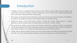 Introduction
 Walking is the most widespread kind of human activity. When a person walks, he loses energy to the
road surface in the form of impact, vibration, sound, and so on, as a result of his weight being transferred
to the road surface through foot falls on the ground.
 This energy can be harnessed and turned into a form that can be used, such as electricity. If installed in
the pathway, this gadget can transform foot impact energy into electrical energy.
 Ninety-five percent of the pedal power exerted is turned into energy. Pedal power is a simple,
inexpensive, and convenient source of energy that may be used for a variety of tasks.
 The proposal for utilizing waste energy from human movement to generate electricity is particularly
relevant and significant for densely populated countries such as India and China, where the mobility of
their people will prove to be a godsend in generating electricity from their footsteps.
 Roads, railway stations, and bus stops are all overcrowded in India, and millions of people travel around
the clock. As a result, this promising technology can be used to generate a vast amount of power.
BIT 3
 