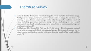 Literature Survey
 Dailey & Sandra- Ninety-five percent of the pedal power exerted is turned into energy.
Pedal power is a simple, inexpensive, and convenient source of energy that may be used for
a variety of tasks. Human kinetic energy, on the other hand, can be used in a variety of
ways, including generating electricity using various methodologies, and several
organization's are already using human-powered technologies to create electricity to power
small electronic items.[4]
 S.S.Taliyan, B.B. Biswas,R.K. Patil and G. P. Srivastava : The piezoelectric material
converts the pressure applied to it into electrical energy. The source of pressure can be
either from the weight of the moving vehicles or from the weight of the people walking
over it.[7]
BIT 4
 