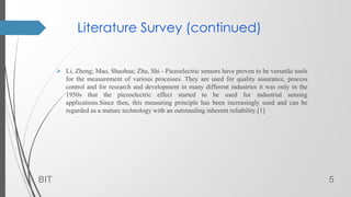 Literature Survey (continued)
 Li, Zheng; Mao, Shaohua; Zhu, Shi - Piezoelectric sensors have proven to be versatile tools
for the measurement of various processes. They are used for quality assurance, process
control and for research and development in many different industries it was only in the
1950s that the piezoelectric effect started to be used for industrial sensing
applications.Since then, this measuring principle has been increasingly used and can be
regarded as a mature technology with an outstanding inherent reliability.[1]
BIT 5
 