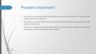 Problem Statement
 We daily lose our energy while travelling like on road, stairs but what-if we can store that
energy and use when required.
 We worked on a device that can convert human effort into electrical energy and store this
energy for further use.
 We tried to fabricate the device which utilize the human effort to generate the electricity
and promote the non-conventional energy source.
BIT 7
 