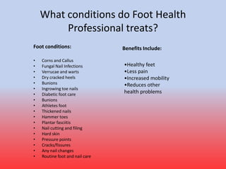 What conditions do Foot Health
Professional treats?
• Corns and Callus
• Fungal Nail Infections
• Verrucae and warts
• Dry cracked heels
• Bunions
• Ingrowing toe nails
• Diabetic foot care
• Bunions
• Athletes foot
• Thickened nails
• Hammer toes
• Plantar fasciitis
• Nail cutting and filing
• Hard skin
• Pressure points
• Cracks/fissures
• Any nail changes
• Routine foot and nail care
•Healthy feet
•Less pain
•Increased mobility
•Reduces other
health problems
Benefits Include:Foot conditions:
 