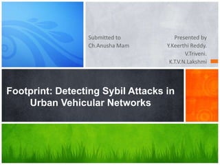 Submitted to
Ch.Anusha Mam

Presented by
Y.Keerthi Reddy.
V.Triveni.
K.T.V.N.Lakshmi

Footprint: Detecting Sybil Attacks in
Urban Vehicular Networks

 