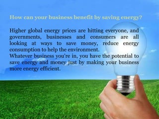 How can your business benefit by saving energy? 
Higher global energy prices are hitting everyone, and 
governments, businesses and consumers are all 
looking at ways to save money, reduce energy 
consumption to help the environment. 
Whatever business you're in, you have the potential to 
save energy and money just by making your business 
more energy efficient. 
 