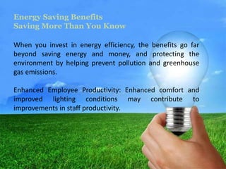Energy Saving Benefits 
Saving More Than You Know 
When you invest in energy efficiency, the benefits go far 
beyond saving energy and money, and protecting the 
environment by helping prevent pollution and greenhouse 
gas emissions. 
Enhanced Employee Productivity: Enhanced comfort and 
improved lighting conditions may contribute to 
improvements in staff productivity. 
 