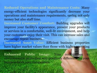 Reduced Operations and Maintenance Costs: Many 
energy-efficient technologies significantly decrease your 
operations and maintenance requirements, saving not only 
money but also staff time. 
Increased Customer Comfort: Building upgrades will 
improve your facility's appearance, present your products 
or services in a comfortable, well-lit environment, and help 
your customers enjoy their visit. This can increase sales and 
encourage repeat business. 
Increased Asset Value: Efficient business properties 
have higher market values than those with higher operating 
costs. 
Enhanced Public Image: Your contribution to 
environmental protection very positively differentiates your 
business from your competitors. 
 