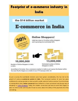 Footprint of e-commerce industry in
India
As per a survey the worldwide internet users have grown considerably, this has led to the
growth of various e-commerce portals in India. This increased number of users has given
confidence to various portals to come up with a wide variety of online services. From the towns
to metropolitan cities, Indian consumers have shifted to a more convenient and diverse way of
shopping i.e. online shopping. Today, the modern consumers just have to work their fingers to
place an online order and they don’t have to worry about the safety of the payments that they
are making.
 