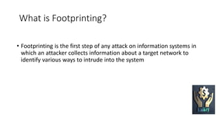 What is Footprinting?
• Footprinting is the first step of any attack on information systems in
which an attacker collects information about a target network to
identify various ways to intrude into the system
 