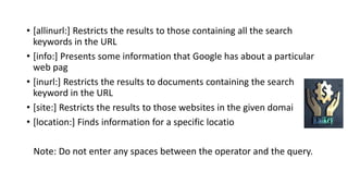 • [allinurl:] Restricts the results to those containing all the search
keywords in the URL
• [info:] Presents some information that Google has about a particular
web pag
• [inurl:] Restricts the results to documents containing the search
keyword in the URL
• [site:] Restricts the results to those websites in the given domai
• [location:] Finds information for a specific locatio
Note: Do not enter any spaces between the operator and the query.
 