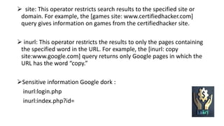  site: This operator restricts search results to the specified site or
domain. For example, the [games site: www.certifiedhacker.com]
query gives information on games from the certifiedhacker site.
 inurl: This operator restricts the results to only the pages containing
the specified word in the URL. For example, the [inurl: copy
site:www.google.com] query returns only Google pages in which the
URL has the word “copy.”
Sensitive information Google dork :
inurl:login.php
inurl:index.php?id=
 