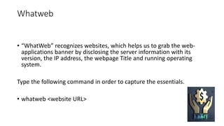 Whatweb
• “WhatWeb” recognizes websites, which helps us to grab the web-
applications banner by disclosing the server information with its
version, the IP address, the webpage Title and running operating
system.
Type the following command in order to capture the essentials.
• whatweb <website URL>
 