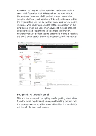Attackers track organizations websites, to discover various
sensitive information that to be used for the main attack.
Hackers source out details like admin contact information,
scripting platform used, version of OS used, software used by
the organization and the ﬁle system framework for use during
intrusion. Web spiders are used to gather information on the
employees, which are used in an advanced method of social
engineering and Footprinting to gain more information.
Hackers often use Shodan tool to determine the OS. Shodan is
the world's ﬁrst search engine for Internet-connected devices.
Shodan
Footprinting through email
This process involves intercepting emails, getting information
from the email headers and using email tracking devices help
the attacker gather sensitive information. Also it is possible to
get lots of info from mail header.
 