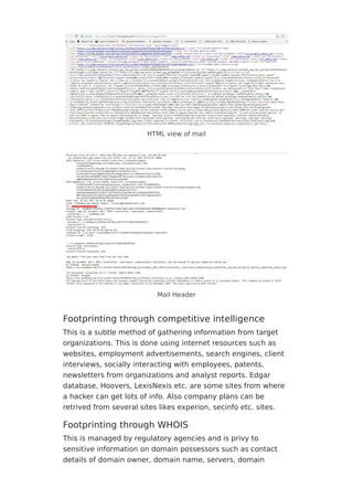 HTML view of mail
Mail Header
Footprinting through competitive intelligence
This is a subtle method of gathering information from target
organizations. This is done using internet resources such as
websites, employment advertisements, search engines, client
interviews, socially interacting with employees, patents,
newsletters from organizations and analyst reports. Edgar
database, Hoovers, LexisNexis etc. are some sites from where
a hacker can get lots of info. Also company plans can be
retrived from several sites likes experion, secinfo etc. sites.
Footprinting through WHOIS
This is managed by regulatory agencies and is privy to
sensitive information on domain possessors such as contact
details of domain owner, domain name, servers, domain
 