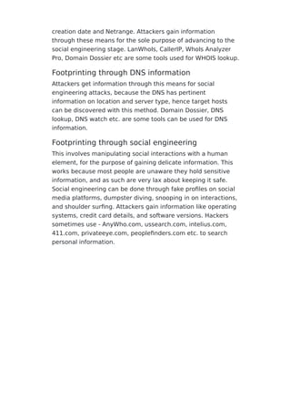 creation date and Netrange. Attackers gain information
through these means for the sole purpose of advancing to the
social engineering stage. LanWhoIs, CallerIP, WhoIs Analyzer
Pro, Domain Dossier etc are some tools used for WHOIS lookup.
Footprinting through DNS information
Attackers get information through this means for social
engineering attacks, because the DNS has pertinent
information on location and server type, hence target hosts
can be discovered with this method. Domain Dossier, DNS
lookup, DNS watch etc. are some tools can be used for DNS
information.
Footprinting through social engineering
This involves manipulating social interactions with a human
element, for the purpose of gaining delicate information. This
works because most people are unaware they hold sensitive
information, and as such are very lax about keeping it safe.
Social engineering can be done through fake proﬁles on social
media platforms, dumpster diving, snooping in on interactions,
and shoulder surﬁng. Attackers gain information like operating
systems, credit card details, and software versions. Hackers
sometimes use - AnyWho.com, ussearch.com, intelius.com,
411.com, privateeye.com, peopleﬁnders.com etc. to search
personal information.
 