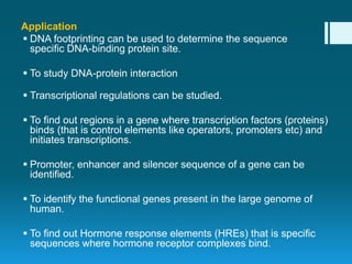 Application
 DNA footprinting can be used to determine the sequence
specific DNA-binding protein site.
 To study DNA-protein interaction
 Transcriptional regulations can be studied.
 To find out regions in a gene where transcription factors (proteins)
binds (that is control elements like operators, promoters etc) and
initiates transcriptions.
 Promoter, enhancer and silencer sequence of a gene can be
identified.
 To identify the functional genes present in the large genome of
human.
 To find out Hormone response elements (HREs) that is specific
sequences where hormone receptor complexes bind.
 