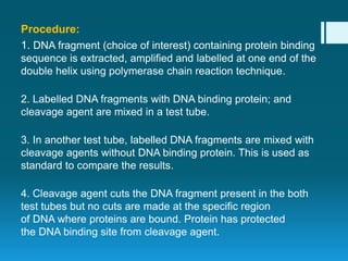 Procedure:
1. DNA fragment (choice of interest) containing protein binding
sequence is extracted, amplified and labelled at one end of the
double helix using polymerase chain reaction technique.
2. Labelled DNA fragments with DNA binding protein; and
cleavage agent are mixed in a test tube.
3. In another test tube, labelled DNA fragments are mixed with
cleavage agents without DNA binding protein. This is used as
standard to compare the results.
4. Cleavage agent cuts the DNA fragment present in the both
test tubes but no cuts are made at the specific region
of DNA where proteins are bound. Protein has protected
the DNA binding site from cleavage agent.
 