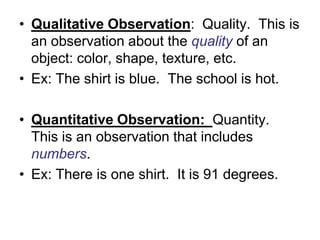 • Qualitative Observation: Quality. This is
  an observation about the quality of an
  object: color, shape, texture, etc.
• Ex: The shirt is blue. The school is hot.

• Quantitative Observation: Quantity.
  This is an observation that includes
  numbers.
• Ex: There is one shirt. It is 91 degrees.
 
