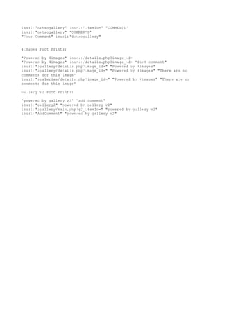 inurl:"datsogallery" inurl:"Itemid=" "COMMENTS" 
inurl:"datsogallery" "COMMENTS" 
"Your Comment" inurl:"datsogallery" 
4Images Foot Prints: 
"Powered by 4images" inurl:/details.php?image_id= 
"Powered by 4images" inurl:/details.php?image_id= "Post comment" 
inurl:"/gallery/details.php?image_id=" "Powered by 4images" 
inurl:"/gallery/details.php?image_id=" "Powered by 4images" "There are no 
comments for this image" 
inurl:"/galerias/details.php?image_id=" "Powered by 4images" "There are no 
comments for this image" 
Gallery v2 Foot Prints: 
"powered by gallery v2" "add comment" 
inurl:"gallery2" "powered by gallery v2" 
inurl:"/gallery/main.php?g2_itemId=" "powered by gallery v2" 
inurl:"AddComment" "powered by gallery v2" 
