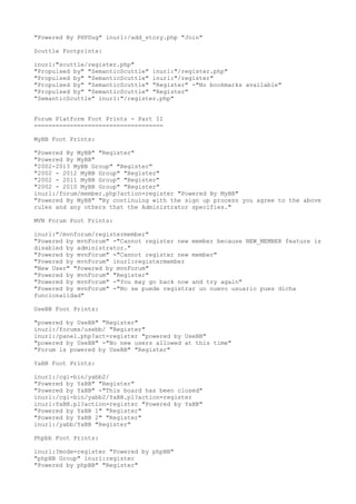"Powered By PHPDug" inurl:/add_story.php "Join" 
Scuttle Footprints: 
inurl:"scuttle/register.php" 
"Propulsed by" "SemanticScuttle" inurl:"/register.php" 
"Propulsed by" "SemanticScuttle" inurl:"/register" 
"Propulsed by" "SemanticScuttle" "Register" -"No bookmarks available" 
"Propulsed by" "SemanticScuttle" "Register" 
"SemanticScuttle" inurl:"/register.php" 
Forum Platform Foot Prints - Part II 
==================================== 
MyBB Foot Prints: 
"Powered By MyBB" "Register" 
"Powered By MyBB" 
"2002-2013 MyBB Group" "Register" 
"2002 - 2012 MyBB Group" "Register" 
"2002 - 2011 MyBB Group" "Register" 
"2002 - 2010 MyBB Group" "Register" 
inurl:/forum/member.php?action=register "Powered By MyBB" 
"Powered By MyBB" "By continuing with the sign up process you agree to the above 
rules and any others that the Administrator specifies." 
MVN Forum Foot Prints: 
inurl:"/mvnforum/registermember" 
"Powered by mvnForum" -"Cannot register new member because NEW_MEMBER feature is 
disabled by administrator." 
"Powered by mvnForum" -"Cannot register new member" 
"Powered by mvnForum" inurl:registermember 
"New User" "Powered by mvnForum" 
"Powered by mvnForum" "Register" 
"Powered by mvnForum" -"You may go back now and try again" 
"Powered by mvnForum" -"No se puede registrar un nuevo usuario pues dicha 
funcionalidad" 
UseBB Foot Prints: 
"powered by UseBB" "Register" 
inurl:/forums/usebb/ "Register" 
inurl:/panel.php?act=register "powered by UseBB" 
"powered by UseBB" -"No new users allowed at this time" 
"Forum is powered by UseBB" "Register" 
YaBB Foot Prints: 
inurl:/cgi-bin/yabb2/ 
"Powered by YaBB" "Register" 
"Powered by YaBB" -"This board has been closed" 
inurl:/cgi-bin/yabb2/YaBB.pl?action=register 
inurl:YaBB.pl?action=register "Powered by YaBB" 
"Powered by YaBB 1" "Register" 
"Powered by YaBB 2" "Register" 
inurl:/yabb/YaBB "Register" 
Phpbb Foot Prints: 
inurl:?mode=register "Powered by phpBB" 
"phpBB Group" inurl:register 
"Powered by phpBB" "Register" 
 
