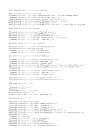Open Classifieds Directory Foot Prints: 
"Web Powered by Open Classifieds" 
"Powered by Open Classifieds" inurl:"/OpenClassifieds/publish-new.html" 
"Powered by Open Classifieds" inurl:"/OpenClassifieds/ 
"Web Powered by Open Classifieds" inurl:"/publish-new.html" 
"Web Powered by Open Classifieds" "Publish new advertisement" 
"Web Powered by Open Classifieds" "Publish new" 
"Web Powered by Open Classifieds" "Publish new" "User account will be created" 
Open Link Directory Foot Prints: 
"Powered byOpen Link Directory" "Submit a link" 
"powered by Open Link Directory" "Submit a link" 
"powered by Open Link Directory" inurl:"/submit.php" 
"powered by Open Link Directory" inurl:"/submit.php?cat_id=" 
"powered by Open Link Directory" "Regular Link" 
Particle Links Directory Foot Prints: 
"Powered by Particle Links" inurl:"/directory/" 
inurl:"/directory/index.php?topic=" 
"Powered by Particle Links" "Suggest URL" 
"Powered by Particle Links" "Suggest Topic" 
php Link Directory Directory Foot Prints: 
"Powered by php Link Directory" inurl:"/submit.php" 
"Powered by php Link Directory" "Regular link" 
"Powered by php Link Directory" "Submit Link" 
"Powered by php Link Directory" "Site Information" "Optional Site Information" 
"Powered by php Link Directory" inurl:"/submit.php" -"Regular links with 
reciprocal" 
"Powered by: PHP Link Directory" inurl:"/submit.php" 
"Powered by: PHP Link Directory" "Regular link" 
"Powered by: PHP Link Directory" "Submit Link" 
Directory Submission Sites Foot Prints New** - Part - II 
======================================================== 
FFA Directory Foot Prints: 
"powered by FFA Blaster" 
"powered by FFA" 
inurl:/cgi-bin/ffa/links.cgi" 
inurl:"/ffa/" "Add My Link" 
inurl:"/ffa/" "Web Site Title" "Web Site URL" 
Freeglobes Foot Prints: 
"Proudly powered by Freeglobes" 
"Proudly powered by Freeglobes" "Basic submission" 
"Proudly powered by Freeglobes" "Add Website" 
"Proudly powered by Freeglobes" "Submit a site" 
"Proudly powered by Freeglobes" inurl:"/choosepack.html" 
"Proudly powered by Freeglobes" inurl:"/index.php?do=basic" 
"Proudly powered by Freeglobes" inurl:"/index.php?do=basic" -"Submissions are 
temporarily closed" 
"powered by Freeglobes" 
"powered by Freeglobes" "Basic submission" 
"powered by Freeglobes" "Add Website" 
"powered by Freeglobes" "Submit a site" 
"powered by Freeglobes" inurl:"/choosepack.html" 
"powered by Freeglobes" inurl:"/index.php?do=basic" 
 