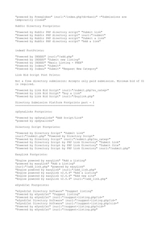 "powered by Freeglobes" inurl:"/index.php?do=basic" -"Submissions are 
temporarily closed" 
HubDir Directory Footprints: 
"Powered by HubDir PHP directory script" "Submit Link" 
"Powered by HubDir PHP directory script" inurl:"/submit" 
"Powered by HubDir PHP directory script" "Submit a link" 
"Powered by HubDir PHP directory script" "Add a link" 
indexU FootPrints: 
"Powered by INDEXU" inurl:"/add.php" 
"Powered by INDEXU" "Submit new listing" 
"Powered by INDEXU" "Basic Listing - FREE" 
"Powered by Indexu" "Submit" 
"Powered by Indexu" "Submit" "Request New Category" 
Link Bid Script Foot Prints: 
Not a free directory submission: Accepts only paid submission. Minimum bid of $1 
is required. 
"Powered by Link Bid Script" inurl:"/submit.php?su_categ=" 
"Powered by Link Bid Script" "buy a link" 
"Powered by Link Bid Script" inurl:"/buylink.php" 
Directory Submission Platform Footprints part - I 
================================================= 
cpDynaLinks Footprints: 
"Powered by cpDynaLinks" "Add Script/Link" 
"powered by cpdynalinks" 
Directory Script Footprints: 
"Powered by Directory Script" "Submit Link" 
inurl:"/submit.php" "Powered by Directory Script" 
"Powered by Directory Script" inurl:"/submit.php?su_categ=" 
"Powered by Directory Script by PHP Link Directory" "Submit Link" 
"Powered by Directory Script by PHP Link Directory" "Submit Site" 
"Powered by Directory Script by PHP Link Directory" inurl:"/submit.php" 
EasyLink Footprints: 
"Engine powered by easyLink" "Add a Listing" 
"powered by easyLink" "Add a Listing" 
inurl:"/add_link.php" "powered by easyLink" 
"Engine powered by easyLink" inurl:"/add_link.php" 
"Engine powered by easyLink v2.6.4" "Add a Listing" 
"Engine powered by easyLink v2.6.4" "Add new site" 
"Engine powered by easyLink v2.6.4" inurl:"/add_link.php" 
eSyndiCat Footprints: 
"eSyndiCat Directory Software" "Suggest listing" 
"Powered by eSyndiCat" "Suggest listing" 
"Powered by eSyndiCat" inurl:"/suggest-listing.php?id=" 
"eSyndiCat Directory Software" inurl:"/suggest-listing.php?id=" 
"eSyndiCat Directory Software" inurl:"/suggest-listing.php?cid=" 
"Powered by eSyndiCat" inurl:"/suggest-listing.php?cid=" 
"Powered by eSyndiCat" inurl:"/suggest-listing.php" 
 