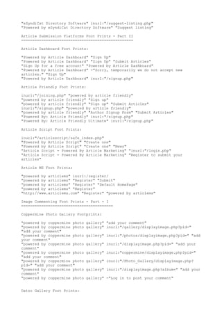 "eSyndiCat Directory Software" inurl:"/suggest-listing.php" 
"Powered by eSyndiCat Directory Software" "Suggest listing" 
Article Submission Platforms Foot Prints - Part II 
================================================== 
Article Dashboard Foot Prints: 
"Powered by Article Dashboard" "Sign Up" 
"Powered by Article Dashboard" "Sign Up" "Submit Articles" 
"Sign Up for a free account" "Powered by Article Dashboard" 
"Powered by Article Dashboard" -"Sorry, temporarily we do not accept new 
articles." "Sign Up" 
"Powered by Article Dashboard" inurl:"/signup.php" 
Article Friendly Foot Prints: 
inurl:"/joining.php" "powered by article friendly" 
"powered by article friendly" "Sign up" 
"powered by article friendly" "Sign up" "Submit Articles" 
inurl:"/signup.php" "powered by article friendly" 
"powered by article friendly" "Author Signup Form" "Submit Articles" 
"Powered By: Article Friendly" inurl:"/signup.php" 
"Powered By: Article Friendly Ultimate" inurl:"/signup.php" 
Article Script Foot Prints: 
inurl:"/articlescript/safe_index.php" 
"Powered by Article Script" "Create one" 
"Powered by Article Script" "Create one" "News" 
"Article Script - Powered By Article Marketing" "inurl:"/login.php" 
"Article Script - Powered By Article Marketing" "Register to submit your 
articles" 
Article MS Foot Prints: 
"powered by articlems" inurl:/register/ 
"powered by articlems" "Register" "Submit" 
"powered by articlems" "Register" "Default HomePage" 
"powered by articlems" "Register" 
"http://www.articlems.com" "Register" "powered by articlems" 
Image Commenting Foot Prints - Part - I 
========================================= 
Coppermine Photo Gallery Footprints: 
"powered by coppermine photo gallery" "add your comment" 
"powered by coppermine photo gallery" inurl:"/gallery/displayimage.php?pid=" 
"add your comment" 
"powered by coppermine photo gallery" inurl:"/photos/displayimage.php?pid=" "add 
your comment" 
"powered by coppermine photo gallery" inurl:"/displayimage.php?pid=" "add your 
comment" 
"powered by coppermine photo gallery" inurl:"coppermine/displayimage.php?pid=" 
"add your comment" 
"powered by coppermine photo gallery" inurl:"/Photo_Gallery/displayimage.php? 
pid=" "add your comment" 
"powered by coppermine photo gallery" inurl:"/displayimage.php?album=" "add your 
comment" 
"powered by coppermine photo gallery" -"Log in to post your comment" 
Datso Gallery Foot Prints: 
 