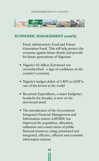 transformation at a glance
11
Fund, infrastructure Fund and Future
Generation Fund. This will help protect the
economy against future shocks and provide
for future generations of Nigerians
• 	Nigeria’s $1 billion Eurobond was
oversubscribed - a sign of confidence in the
country’s economy
• 	Nigeria’s budget deficit of 1.85% to GDP is
one of the lowest in the world
• 	Recurrent Expenditure, a major budgetary
headache for decades, is now on the
downward trend
• 	The introduction of the Government
Integrated Financial Management and
Information system (GIFMIS) has
improved the acquisition, allocation,
utilisation and conservation of public
financial resources, using automated and
integrated, effective, efficient and economic
information systems
ECONOMIC MANAGEMENT (cont’d)
 