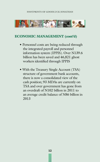 footprints of goodluck jonathan
12
• Personnel costs are being reduced through
the integrated payroll and personnel
information system (IPPIS). Over N139.6
billion has been saved and 46,821 ghost
workers identified through IPPIS
• With the Treasury Single Account (TSA)
structure of government bank accounts,
there is now a consolidated view of the
cash position; 93 MDAs are currently on
TSA and over government has gone from
an overdraft of N102 billion in 2011 to
an average credit balance of N86 billion in
2013
ECONOMIC MANAGEMENT (cont’d)
 
