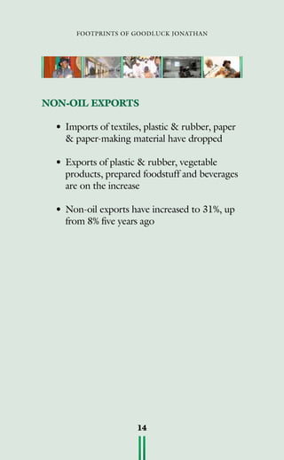 footprints of goodluck jonathan
14
NON-OIL EXPORTS
•	Imports of textiles, plastic  rubber, paper
 paper-making material have dropped
•	Exports of plastic  rubber, vegetable
products, prepared foodstuff and beverages
are on the increase
•	Non-oil exports have increased to 31%, up
from 8% five years ago
 