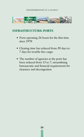 transformation at a glance
23
INFRASTRUCTURE: PORTS
•	Ports operating 24 hours for the first time
since 1970
•	Clearing time has reduced from 39 days to
7 days for trouble-free cargo
•	The number of agencies at the ports has
been reduced from 13 to 7, streamlining
bureaucratic and financial requirements for
clearance and decongestion
 