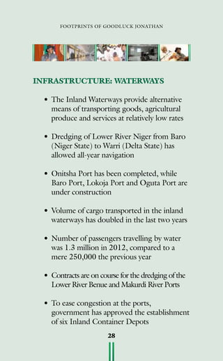 footprints of goodluck jonathan
28
INFRASTRUCTURE: WATERWAYS
•	The Inland Waterways provide alternative
means of transporting goods, agricultural
produce and services at relatively low rates
•	Dredging of Lower River Niger from Baro
(Niger State) to Warri (Delta State) has
allowed all-year navigation
•	Onitsha Port has been completed, while
Baro Port, Lokoja Port and Oguta Port are
under construction
•	Volume of cargo transported in the inland
waterways has doubled in the last two years
•	Number of passengers travelling by water
was 1.3 million in 2012, compared to a
mere 250,000 the previous year
•	Contracts are on course for the dredging of the
Lower River Benue and Makurdi River Ports
•	To ease congestion at the ports,
government has approved the establishment
of six Inland Container Depots
 