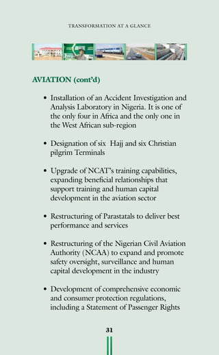 transformation at a glance
31
AVIATION (cont’d)
•	Installation of an Accident Investigation and
Analysis Laboratory in Nigeria. It is one of
the only four in Africa and the only one in
the West African sub-region
•	Designation of six Hajj and six Christian
pilgrim Terminals
•	Upgrade of NCAT’s training capabilities,
expanding beneficial relationships that
support training and human capital
development in the aviation sector
•	Restructuring of Parastatals to deliver best
performance and services	
•	Restructuring of the Nigerian Civil Aviation
Authority (NCAA) to expand and promote
safety oversight, surveillance and human
capital development in the industry
•	Development of comprehensive economic
and consumer protection regulations,
including a Statement of Passenger Rights
 