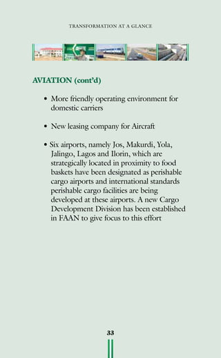 transformation at a glance
33
AVIATION (cont’d)
•	More friendly operating environment for
domestic carriers
•	New leasing company for Aircraft
• Six airports, namely Jos, Makurdi, Yola,
Jalingo, Lagos and Ilorin, which are
strategically located in proximity to food
baskets have been designated as perishable
cargo airports and international standards
perishable cargo facilities are being
developed at these airports. A new Cargo
Development Division has been established
in FAAN to give focus to this effort
 