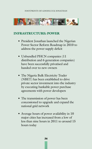 footprints of goodluck jonathan
36
INFRASTRUCTURE: POWER
•	President Jonathan launched the Nigerian
Power Sector Reform Roadmap in 2010 to
address the power supply deficit
•	Unbundled PHCN companies (11
distribution and 6 generation companies)
have been successfully privatised and
handed over to new owners
•	The Nigeria Bulk Electricity Trader
(NBET) has been established to drive
private sector investment into the industry
by executing bankable power purchase
agreements with power developers
•	The transmission of power has been
concessioned to upgrade and expand the
national grid network
•	Average hours of power availability in 10
major cities has increased from a low of
less than nine hours in 2011 to around 15
hours today
 