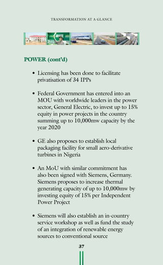 transformation at a glance
37
POWER (cont’d)
•	Licensing has been done to facilitate
privatisation of 34 IPPs
•	Federal Government has entered into an
MOU with worldwide leaders in the power
sector, General Electric, to invest up to 15%
equity in power projects in the country
summing up to 10,000mw capacity by the
year 2020
•	GE also proposes to establish local
packaging facility for small aero-derivative
turbines in Nigeria
•	An MoU with similar commitment has
also been signed with Siemens, Germany.
Siemens proposes to increase thermal
generating capacity of up to 10,000mw by
investing equity of 15% per Independent
Power Project
•	Siemens will also establish an in-country
service workshop as well as fund the study
of an integration of renewable energy
sources to conventional source
 