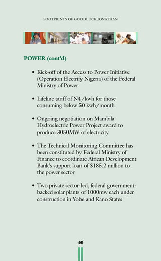 footprints of goodluck jonathan
40
POWER (cont’d)
•	Kick-off of the Access to Power Initiative
(Operation Electrify Nigeria) of the Federal
Ministry of Power
•	Lifeline tariff of N4/kwh for those
consuming below 50 kwh/month
•	Ongoing negotiation on Mambila
Hydroelectric Power Project award to
produce 3050mw of electricity
•	The Technical Monitoring Committee has
been constituted by Federal Ministry of
Finance to coordinate African Development
Bank’s support loan of $185.2 million to
the power sector
•	Two private sector-led, federal government-
backed solar plants of 1000mw each under
construction in Yobe and Kano States
 