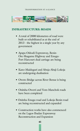 transformation at a glance
41
INFRASTRUCTURE: ROADS
• A total of 2000 kilometres of road were
built or rehabilitated as at the end of
2013 - the highest in a single year by any
government
•	Apapa-Oshodi Expressway, Benin-
Ore-Shagamu Highway and Enugu-
Port Harcourt dual carriage are being
reconstructed
•	Kano-Maiduguri and Abuja-Abaji-Lokoja
are undergoing dualisation
•	Oweto Bridge across River Benue is being
constructed
•	Onitsha-Owerri and Vom-Manchok roads
have been completed
• Onitsha-Enugu road and Lokoja-Benin road
are being reconstructed and expanded
•	Construction works have also commenced
on the Lagos-Ibadan Expressway
Reconstruction and Expansion
 