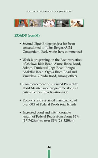 footprints of goodluck jonathan
42
ROADS (cont’d)
• 	Second Niger Bridge project has been
concessioned to Julius Berger/AIM
Consortium. Early works have commenced
•	Work is progressing on the Reconstruction
of Mokwa-Bide Road, Akure-Ilesha Road,
Sokoto-Tambuwal-Jega Road, Enugu-
Abakaliki Road, Ogoja-Ikom Road and
Vandekiya-Obudu Road, among others
•	Commencement of sustained Preventive
Road Maintenance programme along all
critical Federal Roads nationwide
•	Recovery and sustained maintenance of
over 60% of Federal Roads total length
•	Increased good and safe motorable
length of Federal Roads from about 52%
(17,742km) to over 83% (28,320km)
 