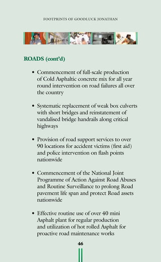 footprints of goodluck jonathan
46
ROADS (cont’d)
•	Commencement of full-scale production
of Cold Asphaltic concrete mix for all year
round intervention on road failures all over
the country
•	Systematic replacement of weak box culverts
with short bridges and reinstatement of
vandalised bridge handrails along critical
highways
•	Provision of road support services to over
90 locations for accident victims (first aid)
and police intervention on flash points
nationwide
•	Commencement of the National Joint
Programme of Action Against Road Abuses
and Routine Surveillance to prolong Road
pavement life span and protect Road assets
nationwide
•	Effective routine use of over 40 mini
Asphalt plant for regular production
and utilization of hot rolled Asphalt for
proactive road maintenance works
 