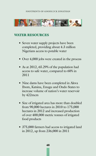 footprints of goodluck jonathan
48
WATER RESOURCES
• 	Seven water supply projects have been
completed, providing about 4.3 million
Nigerians access to potable water
• 	Over 4,000 jobs were created in the process
• 	As at 2012, 65.29% of the population had
access to safe water, compared to 60% in
2011
• 	Nine dams have been completed in Akwa
Ibom, Katsina, Enugu and Ondo States to
increase volume of nation’s water reservoir
by 422mcm
• 	Size of irrigated area has more than doubled
from 90,000 hectares in 2010 to 175,000
hectares in 2012 and increased production
of over 400,000 metric tonnes of irrigated
food products
• 	375,000 farmers had access to irrigated land
in 2012, up from 236,000 in 2011
 