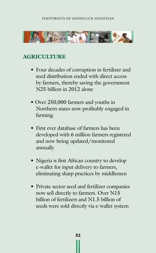 footprints of goodluck jonathan
52
AGRICULTURE
•	Four decades of corruption in fertilizer and
seed distribution ended with direct access
by farmers, thereby saving the government
N25 billion in 2012 alone
• Over 250,000 farmers and youths in
Northern states now profitably engaged in
farming
•	First ever database of farmers has been
developed with 6 million farmers registered
and now being updated/monitored
annually
•	Nigeria is first African country to develop
e-wallet for input delivery to farmers,
eliminating sharp practices by middlemen
•	Private sector seed and fertilizer companies
now sell directly to farmers. Over N15
billion of fertilizers and N1.5 billion of
seeds were sold directly via e-wallet system
 