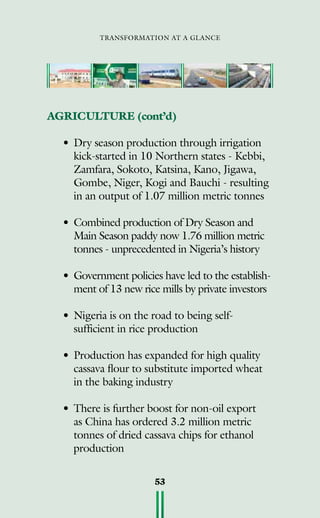 transformation at a glance
53
AGRICULTURE (cont’d)
•	Dry season production through irrigation
kick-started in 10 Northern states - Kebbi,
Zamfara, Sokoto, Katsina, Kano, Jigawa,
Gombe, Niger, Kogi and Bauchi - resulting
in an output of 1.07 million metric tonnes
•	Combined production of Dry Season and
Main Season paddy now 1.76 million metric
tonnes - unprecedented in Nigeria’s history
•	 Government policies have led to the establish-
ment of 13 new rice mills by private investors
•	Nigeria is on the road to being self-
sufficient in rice production
•	Production has expanded for high quality
cassava flour to substitute imported wheat
in the baking industry
•	There is further boost for non-oil export
as China has ordered 3.2 million metric
tonnes of dried cassava chips for ethanol
production
 