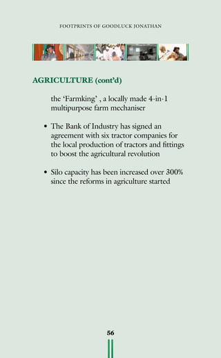 footprints of goodluck jonathan
56
AGRICULTURE (cont’d)
	 the ‘Farmking’ , a locally made 4-in-1
multipurpose farm mechaniser
•	The Bank of Industry has signed an
agreement with six tractor companies for
the local production of tractors and fittings
to boost the agricultural revolution
•	Silo capacity has been increased over 300%
since the reforms in agriculture started
 