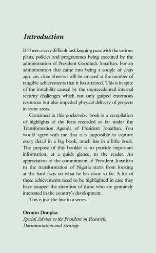 Introduction
It’s been a very difficult task keeping pace with the various
plans, policies and programmes being executed by the
administration of President Goodluck Jonathan. For an
administration that came into being a couple of years
ago, any close observer will be amazed at the number of
tangible achievements that it has attained. This is in spite
of the instability caused by the unprecedented internal
security challenges which not only gulped enormous
resources but also impeded physical delivery of projects
in some areas.
Contained in this pocket-size book is a compilation
of highlights of the feats recorded so far under the
Transformation Agenda of President Jonathan. You
would agree with me that it is impossible to capture
every detail in a big book, much less in a little book.
The purpose of this booklet is to provide important
information, at a quick glance, to the reader. An
appreciation of the commitment of President Jonathan
to the transformation of Nigeria starts from looking
at the hard facts on what he has done so far. A lot of
these achievements need to be highlighted in case they
have escaped the attention of those who are genuinely
interested in the country’s development.
This is just the first in a series.
Oronto Douglas
Special Adviser to the President on Research,
Documentation and Strategy
 