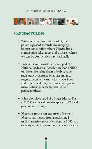 footprints of goodluck jonathan
60
MANUFACTURING
•	With the large domestic market, the
policy is geared towards encouraging
import substitution where Nigeria has a
comparative advantage, and exports, where
we can be competitive internationally
•	Federal Government has developed the
National Industrial Revolution Plan (NIRP)
on the entire value chain of sub-sectors
such agro-processing (e.g. rice milling,
sugar procession, cassava for wheat flour
and other products, etc., consumer goods
manufacturing, cement, textiles, and
petrochemicals)
•	It has also developed the Sugar Master Plan
(NSMS) to provide roadmap for 100% local
production of sugar
•	Nigeria is now a net exporter of cement.
Nigeria has moved from producing 2
million metrictonnes of cement in 2002 to a
capacity of 28.5 million metric tonnes today
 