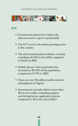 footprints of goodluck jonathan
62
ICT
•	Government policies have helped the
telecoms sector to grow exponentially
•	The ICT sector is the fastest growing sector
in the country
•	The telecommunications industry currently
contributes 8.53% to the GDP, compared
to 0.62% in 2001
•	Mobile phone/voice penetration has
increased to 85.25% of the population,
compared to 0.73% in 2001
•	There are over 50 million mobile internet
subscriptions in Nigeria
•	Government currently delivers more than
50 services online, including passport
and driving licence application process
compared to 30 at the end of 2012
	
 